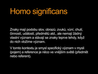 Homo significans
Znaky mají podobu slov, obrazů, zvuků, vůní, chutí,
činností, událostí, předmětů atd., ale nemají žádný
vlastní význam a stávají se znaky teprve tehdy, když
do nich vložíme význam.
V tomto kontextu je smysl specifický význam v mysli
(pojem) a reference je něco ve vnějším světě (předmět
nebo referent).
 
