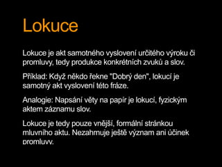 Lokuce
Lokuce je akt samotného vyslovení určitého výroku či
promluvy, tedy produkce konkrétních zvuků a slov.
Příklad: Když někdo řekne "Dobrý den", lokucí je
samotný akt vyslovení této fráze.
Analogie: Napsání věty na papír je lokucí, fyzickým
aktem záznamu slov.
Lokuce je tedy pouze vnější, formální stránkou
mluvního aktu. Nezahrnuje ještě význam ani účinek
promluvy.
 