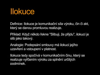 Ilokuce
Definice: Ilokuce je komunikační síla výroku, čin či akt,
který se danou promluvou realizuje.
Příklad: Když někdo řekne "Slibuji, že přijdu", ilokucí je
slib jako takový.
Analogie: Podepsání smlouvy má ilokuci jejího
uzavření a vstoupení v platnost.
Ilokuce tedy spočívá v komunikačním činu, který se
realizuje vyřčením výroku za splnění určitých
podmínek.
 