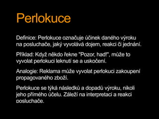 Perlokuce
Definice: Perlokuce označuje účinek daného výroku
na posluchače, jaký vyvolává dojem, reakci či jednání.
Příklad: Když někdo řekne "Pozor, had!", může to
vyvolat perlokuci leknutí se a uskočení.
Analogie: Reklama může vyvolat perlokuci zakoupení
propagovaného zboží.
Perlokuce se týká následků a dopadů výroku, nikoli
jeho přímého účelu. Záleží na interpretaci a reakci
posluchače.
 