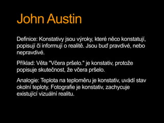 John Austin
Definice: Konstativy jsou výroky, které něco konstatují,
popisují či informují o realitě. Jsou buď pravdivé, nebo
nepravdivé.
Příklad: Věta "Včera pršelo." je konstativ, protože
popisuje skutečnost, že včera pršelo.
Analogie: Teplota na teploměru je konstativ, uvádí stav
okolní teploty. Fotografie je konstativ, zachycuje
existující vizuální realitu.
 