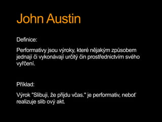 John Austin
Definice:
Performativy jsou výroky, které nějakým způsobem
jednají či vykonávají určitý čin prostřednictvím svého
vyřčení.
Příklad:
Výrok "Slibuji, že přijdu včas." je performativ, neboť
realizuje slib ový akt.
 