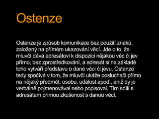 Ostenze
Ostenze je způsob komunikace bez použití znaků,
založený na přímém ukazování věcí. Jde o to, že
mluvčí dává adresátovi k dispozici nějakou věc či jev
přímo, bez zprostředkování, a adresát si na základě
toho vytváří představu o dané věci či jevu. Ostenze
tedy spočívá v tom, že mluvčí ukáže posluchači přímo
na nějaký předmět, osobu, událost apod., aniž by je
verbálně pojmenovával nebo popisoval. Tím sdílí s
adresátem přímou zkušenost s danou věcí.
 