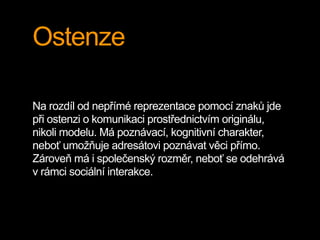 Ostenze
Na rozdíl od nepřímé reprezentace pomocí znaků jde
při ostenzi o komunikaci prostřednictvím originálu,
nikoli modelu. Má poznávací, kognitivní charakter,
neboť umožňuje adresátovi poznávat věci přímo.
Zároveň má i společenský rozměr, neboť se odehrává
v rámci sociální interakce.
 