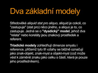 Dva základní modely
Středověké aliquid stat pro aliquo, aliquid je cokoli, co
"zastupuje" (stat pro) něco jiného, a aliquo je to, co
zastupuje. Jedná se o "dyadický" model, jehož dva
"relata" nebo koreláty jsou znakový prostředek a
referent.
Triadické modely zohledňují dimenze smyslu i
reference, přičemž tyto tři vztahy se běžně označují
jako znak-objekt, znak-mysl a objekt-mysl (což může
vést k záměně znaku jako celku s částí, která je pouze
jeho prostředníkem).
 