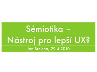 Sémiotika –
Nástroj pro lepší UX?
     Jan Brejcha, 29.4.2010
 