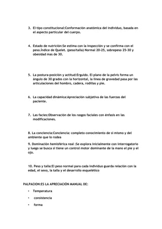 3. El tipo constitucional:Conformación anatómica del individuo, basada en
el aspecto particular del cuerpo.
4. Estado de nutrición:Se estima con la inspección y se confirma con el
peso.Índice de Quelet. (peso/talla) Normal 20-25, sobrepeso 25-30 y
obesidad mas de 30.
5. La postura-posición y actitud:Erguido. El plano de la pelvis forma un
ángulo de 30 grados con la horizontal, la línea de gravedad pasa por las
articulaciones del hombro, cadera, rodillas y pie.
6. La capacidad dinámica:Apreciación subjetiva de las fuerzas del
paciente.
7. Las facies:Observación de los rasgos faciales con énfasis en las
modificaciones.
8. La conciencia:Conciencia: completo conocimiento de si mismo y del
ambiente que lo rodea
9. Dominación hemisférica real :Se explora inicialmente con interrogatorio
y luego se busca si tiene un control motor dominante de la mano el pie y el
ojo.
10. Peso y talla:El peso normal para cada individuo guarda relación con la
edad, el sexo, la talla y el desarrollo esquelético
PALPACION:ES LA APRECIACIÓN MANUAL DE:
• Temperatura
• consistencia
• forma
 