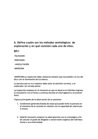 6. Defina cuales son los métodos semiológicos de
exploración y en qué consiste cada uno de ellos.
RP//
-PALPACION
-PERCUSION
- AUSCULTACION
-INSPECION
-INSPECION:La inspección debe realizarse siempre que sea posible a la luz del
día o con la iluminación de luz blanca.
La persona que se va a explorar debe estar en posición correcta, y el
explorador con mirada atenta
La inspección empieza en el momento en que se observa al individuo ingresar
al consultorio o en el lecho y continúa durante el interrogatorio y el examen
físico
Tópicos principales de la observación de un paciente:
1. Condiciones generales:Estado de salud que puede tener la persona en
el momento de la consulta en relación con la capacidad de valerse por
si mismo.
2. Edad:Es necesario comparar la edad aparente con la cronológica a fin
de calcular el grado de desgaste o conservación orgánica del individuo
frente a una enfermedad.
 