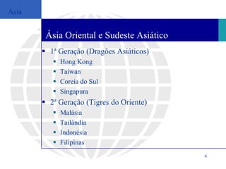 Ásia


        Ásia Oriental e Sudeste Asiático
        1ª Geração (Dragões Asiáticos)
             Hong Kong
             Taiwan
             Coreia do Sul
             Singapura
        2ª Geração (Tigres do Oriente)
             Malásia
             Tailândia
             Indonésia
             Filipinas
                                           4
 