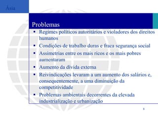 Ásia


       Problemas
        Regimes políticos autoritários e violadores dos direitos
         humanos
        Condições de trabalho duras e fraca segurança social
        Assimetrias entre os mais ricos e os mais pobres
         aumentaram
        Aumento da dívida externa
        Reivindicações levaram a um aumento dos salários e,
         consequentemente, a uma diminuição da
         competitividade
        Problemas ambientais decorrentes da elevada
         industrialização e urbanização
                                                           8
 