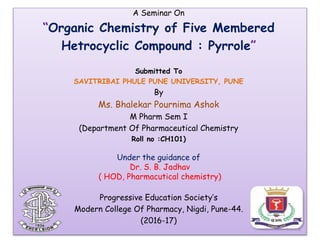 A Seminar On
“Organic Chemistry of Five Membered
Hetrocyclic Compound : Pyrrole”
Submitted To
SAVITRIBAI PHULE PUNE UNIVERSITY, PUNE
By
Ms. Bhalekar Pournima Ashok
M Pharm Sem I
(Department Of Pharmaceutical Chemistry
Roll no :CH101)
Under the guidance of
Dr. S. B. Jadhav
( HOD, Pharmacutical chemistry)
Progressive Education Society’s
Modern College Of Pharmacy, Nigdi, Pune-44.
(2016-17)
1
 
