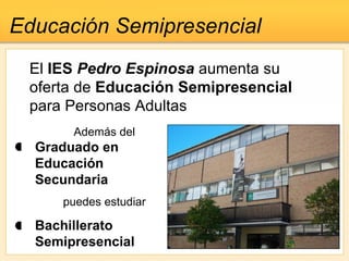 El  IES  Pedro Espinosa  aumenta su oferta de  Educación Semipresencial  para Personas Adultas Educación Semipresencial Además del Graduado en Educación Secundaria puedes estudiar Bachillerato Semipresencial   