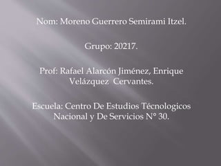 Nom: Moreno Guerrero Semirami Itzel.
Grupo: 20217.
Prof: Rafael Alarcón Jiménez, Enrique
Velázquez Cervantes.
Escuela: Centro De Estudios Técnologicos
Nacional y De Servicios N° 30.
 