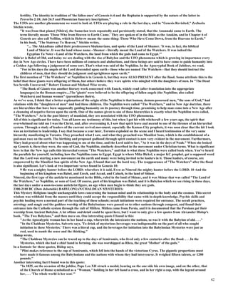 fertility. The identity in tradition of 'the fallen ones' of Genesis 6:4 and the Rephaim is supported by the nature of the latter in
Proverbs 2:18; Job 26:5 and Phoenician funerary inscriptions."
The UFOs are another phenomenon we want to look at. UFOs are playing a role in the last days, and in "Genesis Revisited," Zecharia
Sitchin wrote,
"It was from that planet [Nibiru], the Sumerian texts repeatedly and persistently stated, that the Anunnaki came to Earth. The
term literally means 'Those Who from Heaven to Earth Came.' They are spoken of in the Bible as the Anakim, and in Chapter 6 of
Genesis are also call Nefilim, which in Hebrew means the same thing: Those Who Have Come Down, from the Heavens to Earth."
In his book, "The Stairway To Heaven," Sitchin writes,
"... The Akkadians called their predecessors Shukmerians, and spoke of the Land of Shumer. 'It was, in fact, the biblical
Land of Shin'ar. It was the land whose name - Shumer - literally meant the Land of the Watchers. It was indeed the
Egyptian Ta Neter - Land of the Watchers, the land from which the gods had come to Egypt.'"
Shin'ar is Babel of Old, and today we are dealing with the rise of Babylon and the UFO phenomena which is growing in importance every
day in New Age circles. There have been millions of contacts and abductions, and these beings are said to have come to guide humanity into
a Golden Age following a judgement of some sort. That's what was said of the Nephilim. In the Apocryphal Book of Jubilees, we read,
"For in his days the angels of the Lord descended upon earth - those who are named The Watchers - that they should instruct the
children of men, that they should do judgment and uprightness upon earth."
The first mention of "The Watchers" or Nephilim is in Genesis 6, but they were ALSO PRESENT after the flood. Some attribute this to the
belief that these giants were offspring of Shem, but others believe they were spirits who mingled with the daughters of men. In "The Dead
Sea Scrolls Uncovered," Robert Eisman and Michael Wise wrote,
"The Book of Giants was another literary work concerned with Enoch, widely read (after translation into the appropriate
languages) in the Roman empire....The 'giants' were believed to be the offspring of fallen angels (the Nephilim; also called
Watchers) and human women" (parentheses theirs).
As we've seen, I think that a better explanation of the origin of the Nephilim is that human, demon-possessed men, "the sons of God," had
relations with the "daughters of men" and had these children. The Nephilim were called "The Watchers," and in New Age doctrine, there
are hierarchies that have been supposedly guiding humanity on its journey through time, promising to help man come into a New Age after
a cleansing of negative forces upon the earth. One of the names given to one of these hierarchies is exactly what the Nephilim were called,
"The Watchers." As in the past history of mankind, they are associated with the UFO phenomena.
All of this is significant for today. You all know my testimony of this, but when I got hit with witchcraft a few years ago, the spirit that
overwhelmed me told me I was the Christ, and, after overcoming it, I saw that spirit leave and ascend to one of the thrones of an hierarchal
system. Through a study of leaders of the current revival movement, especially the Kansas City prophets, it was soon clear that the hit I took
was an invitation to leadership. I say that because a year later, Toronto exploded on the scene and I heard testimonies of the very same
hierarchy manifesting in Toronto. They preached what I saw, and what they preached was Manifest Sons, which is the establishment of a
god-man race on the earth. The birthing and proposed godhood through spirit contact is now very evident in the movement. Furthermore,
Mary had prayed about what was happening to me at the time, and the Lord said to her, "As it was in the days of Noah." When she looked
up Genesis 6, there they were, the sons of God, the Nephilim, similarly described in the movement under Christian terms. What is significant
here is that the New Age calls this hierarchal system "The Watchers," and that is what these Nephilim were called back when. You've heard
the parallels for yourself, including how the Nephilim came to Egypt. Egypt is where Mike Bickel, a major KC prophet, got a supposed word
that the Lord was starting a new movement on the earth and many were being invited to be leaders in it. Those leaders, of course, are
empowered by the Manifest Son spirits of the New Age. I found that out the hard way. The reappearance of "The Watchers" after the flood
is also significant. Let's look at two important verses found in Genesis 10:
9 He was a mighty hunter before the LORD: wherefore it is said, Even as Nimrod the mighty hunter before the LORD. 10 And the
beginning of his kingdom was Babel, and Erech, and Accad, and Calneh, in the land of Shinar.
Nimrod, the first type of the antichrist mentioned in the Bible, ruled in the land of Shinar, and it was Shinar that was called "The Land of
the Watchers," or Nephilim, or sons of God. Of course, part of his kingdom was Babel, and it is Babylon which we see rising in these days,
the last days under a soon-to-come antichrist figure, an age when men begin to think they are gods.
2300-2100 BC (Date debatable) BABYLONIAN/CHALDEAN MYSTERIES:
This Mystery Religions taught unchangeable laws concerning the human mind and its relationship to the body and the cosmos. This secret
wisdom was withheld from the masses until they could accept the responsibility that came with in-depth knowledge. Psychic skills and
psychic healing were a normal part of the teaching of these schools; occult initiations were required for entrance. The occult practices,
astrology and magic and the goddess worship of the Babylonians were passed on to other nations through conquest, and found their
entrance into the Catholic system through the cult of Mithra. Mithra came from Persia, and it is documented that the Persians got their
worship from Ancient Babylon. A lot oftime and detail could be spent here, but I want to only give a few quotes from Alexander Hislop's
book, "The Two Babylons," and then move on. One interesting quote I found is this:
"As the Apocalyptic woman has in her hand a cup, wherewith she intoxicates the nations, so was it with the Babylon of old. . . ."
"In the Chaldean Mysteries, Salverte says, 'To drink of mysterious beverages was indispensable on the part of all who sought
initiation in these Mysteries.' There was a literal cup, and the beverages for initiation into the Babylonian Mysteries were just as
real, used to numb the sense and the thinking."
Hislop wrote,
"The Chaldean Mysteries can be traced up to the days of Semiramis, who lived only a few centuries after the flood. . . . In the
Mysteries, which she had a chief hand in forming, she was worshipped as Rhea, the great 'Mother' of the gods."
In a footnote for these quotes, Hislop says,
"Plini makes reference to the cup of Semiramis, which fell into the hands of the victorious Cyrus. The gigantic proportions must
have made it famous among the Babylonians and the nations with whom they had intercourse. It weighed fifteen talents, or 1200
pounds."
Another interesting fact I found was in this quote:
"In 1825, on the occasion of the jubilee, Pope Leo XII struck a medal, bearing on the one side his own image, and on the other, that
of the Church of Rome symbolized as a "Woman," holding in her left hand a cross, and in her right a cup, with the legend around
her, . . . 'The whole world is her seat.'"

42

 
