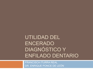 UTILIDAD DEL
ENCERADO
DIAGNÓSTICO Y
ENFILADO DENTARIO
FRANCISCA ITURRA REAL
DR. ENRIQUE PONCE DE LEÓN
 