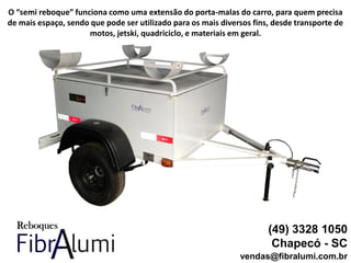 (49) 3328 1050
Chapecó - SC
vendas@fibralumi.com.br
O “semi reboque” funciona como uma extensão do porta-malas do carro, para quem precisa
de mais espaço, sendo que pode ser utilizado para os mais diversos fins, desde transporte de
motos, jetski, quadriciclo, e materiais em geral.
 