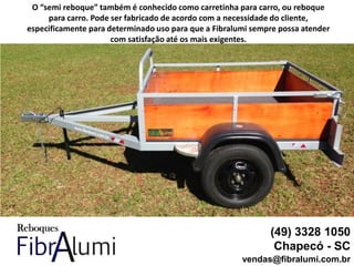 (49) 3328 1050
Chapecó - SC
vendas@fibralumi.com.br
O “semi reboque” também é conhecido como carretinha para carro, ou reboque
para carro. Pode ser fabricado de acordo com a necessidade do cliente,
especificamente para determinado uso para que a Fibralumi sempre possa atender
com satisfação até os mais exigentes.
 