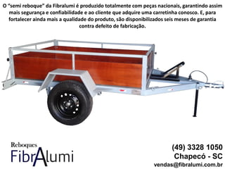 (49) 3328 1050
Chapecó - SC
vendas@fibralumi.com.br
O “semi reboque” da Fibralumi é produzido totalmente com peças nacionais, garantindo assim
mais segurança e confiabilidade e ao cliente que adquire uma carretinha conosco. E, para
fortalecer ainda mais a qualidade do produto, são disponibilizados seis meses de garantia
contra defeito de fabricação.
 