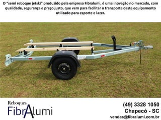 (49) 3328 1050
Chapecó - SC
vendas@fibralumi.com.br
O “semi reboque jetski” produzido pela empresa Fibralumi, é uma inovação no mercado, com
qualidade, segurança e preço justo, que vem para facilitar o transporte deste equipamento
utilizado para esporte e lazer.
 