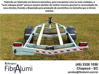 (49) 3328 1050
Chapecó - SC
vendas@fibralumi.com.br
Podendo ser fabricado em diversos tamanhos, para transportar uma ou mais unidades, o
“semi reboque jetski” procura sempre atender da melhor maneira possível as necessidades de
seus clientes, ficando a disposição para produção de carretinhas no tamanho que o cliente
solicitar.
 
