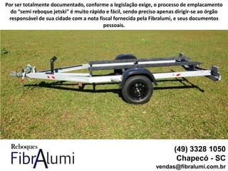 (49) 3328 1050
Chapecó - SC
vendas@fibralumi.com.br
Por ser totalmente documentado, conforme a legislação exige, o processo de emplacamento
do “semi reboque jetski” é muito rápido e fácil, sendo preciso apenas dirigir-se ao órgão
responsável de sua cidade com a nota fiscal fornecida pela Fibralumi, e seus documentos
pessoais.
 