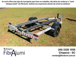 (49) 3328 1050
Chapecó - SC
vendas@fibralumi.com.br
Se você utiliza este tipo de transporte para lazer ou trabalho, não deixe de conhecer o “semi
reboque jetski” da Fibralumi. Solicite seu orçamento através de email ou telefone!
 
