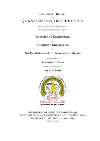 A
Seminar-II Report
on
QUANTUM KEY DISTRIBUTION
Submitted in Partial Fulﬁllment of
the Requirements for the Degree
of
Bachelor of Engineering
in
Computer Engineering
to
North Maharashtra University, Jalgaon
Submitted by
Shahrukh A. Khan
Under the Guidance of
Mr M.E Patil
DEPARTMENT OF COMPUTER ENGINEERING
SSBT’s COLLEGE OF ENGINEERING AND TECHNOLOGY,
BAMBHORI, JALGAON - 425 001 (MS)
2015 - 2016
 