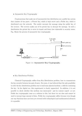 • Asymmetric Key Cryptography
Cryptosystems that make use of (asymmetric) key distribution use a public key system
that consists of two parts: a Private key, which is kept secret and a Public key, which is
distributed over the network. The sender encrypts the message using the public key of
the receiver. The receiver makes use of its private key to decrypt the message. In such a
distribution the private key is never in transit and hence less vulnerable to security issues.
Fig. Shows the process of asymmetric key cryptography.
Figure 1.4: Asymmetric Key Cryptography.
• Key Distribution Problem
Classical Cryptography suﬀers from Key Distribution problem, how to communicate
the key securely between two pair of users. For years, it was believed that the only possibility
to solve the key distribution problem was to send some physical medium a disk for containing
the key. In the digital era, this requirement is clearly unpractical. In addition, it is not
possible to check whether this medium was intercepted and its content copied or not.
Public key cryptography came as a solution to this, but these too are slow and cannot be
used to encrypt large amount of data. Public key cryptography suﬀers because even though
one way functions have not been yet reversed with technological and mathematical advances
it is possible.
SSBT’s College of Engineering and Technology, Bambhori, Jalgaon (MS) 5
 