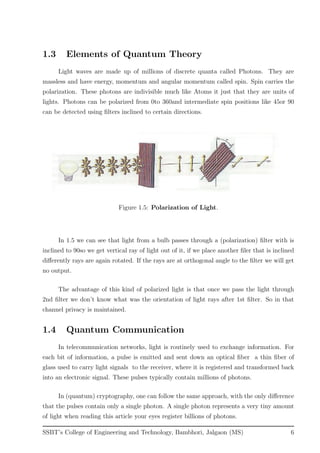 1.3 Elements of Quantum Theory
Light waves are made up of millions of discrete quanta called Photons. They are
massless and have energy, momentum and angular momentum called spin. Spin carries the
polarization. These photons are indivisible much like Atoms it just that they are units of
lights. Photons can be polarized from 0to 360and intermediate spin positions like 45or 90
can be detected using ﬁlters inclined to certain directions.
Figure 1.5: Polarization of Light.
In 1.5 we can see that light from a bulb passes through a (polarization) ﬁlter with is
inclined to 90so we get vertical ray of light out of it, if we place another ﬁler that is inclined
diﬀerently rays are again rotated. If the rays are at orthogonal angle to the ﬁlter we will get
no output.
The advantage of this kind of polarized light is that once we pass the light through
2nd ﬁlter we don’t know what was the orientation of light rays after 1st ﬁlter. So in that
channel privacy is maintained.
1.4 Quantum Communication
In telecommunication networks, light is routinely used to exchange information. For
each bit of information, a pulse is emitted and sent down an optical ﬁber a thin ﬁber of
glass used to carry light signals to the receiver, where it is registered and transformed back
into an electronic signal. These pulses typically contain millions of photons.
In (quantum) cryptography, one can follow the same approach, with the only diﬀerence
that the pulses contain only a single photon. A single photon represents a very tiny amount
of light when reading this article your eyes register billions of photons.
SSBT’s College of Engineering and Technology, Bambhori, Jalgaon (MS) 6
 