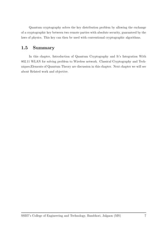 Quantum cryptography solves the key distribution problem by allowing the exchange
of a cryptographic key between two remote parties with absolute security, guaranteed by the
laws of physics. This key can then be used with conventional cryptographic algorithms.
1.5 Summary
In this chapter, Introduction of Quantum Cryptography and It’s Integration With
802.11 WLAN for solving problem to Wireless network. Classical Cryptography and Tech-
niques,Elements of Quantum Theory are discussion in this chapter. Next chapter we will see
about Related work and objective.
SSBT’s College of Engineering and Technology, Bambhori, Jalgaon (MS) 7
 
