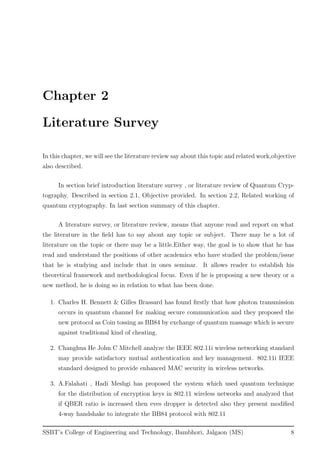 Chapter 2
Literature Survey
In this chapter, we will see the literature review say about this topic and related work,objective
also described.
In section brief introduction literature survey , or literature review of Quantum Cryp-
tography. Described in section 2.1, Objective provided. In section 2.2, Related working of
quantum cryptography. In last section summary of this chapter.
A literature survey, or literature review, means that anyone read and report on what
the literature in the ﬁeld has to say about any topic or subject. There may be a lot of
literature on the topic or there may be a little.Either way, the goal is to show that he has
read and understand the positions of other academics who have studied the problem/issue
that he is studying and include that in ones seminar. It allows reader to establish his
theoretical framework and methodological focus. Even if he is proposing a new theory or a
new method, he is doing so in relation to what has been done.
1. Charles H. Bennett & Gilles Brassard has found ﬁrstly that how photon transmission
occurs in quantum channel for making secure communication and they proposed the
new protocol as Coin tossing as BB84 by exchange of quantum massage which is secure
against traditional kind of cheating.
2. Changhua He John C Mitchell analyze the IEEE 802.11i wireless networking standard
may provide satisfactory mutual authentication and key management. 802.11i IEEE
standard designed to provide enhanced MAC security in wireless networks.
3. A.Falahati , Hadi Meshgi has proposed the system which used quantum technique
for the distribution of encryption keys in 802.11 wireless networks and analyzed that
if QBER ratio is increased then eves dropper is detected also they present modiﬁed
4-way handshake to integrate the BB84 protocol with 802.11
SSBT’s College of Engineering and Technology, Bambhori, Jalgaon (MS) 8
 