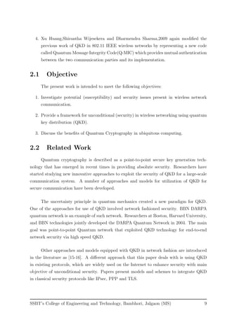 4. Xu Huang,Shirantha Wijesekera and Dharmendra Sharma,2009 again modiﬁed the
previous work of QKD in 802.11 IEEE wireless networks by representing a new code
called Quantum Message Integrity Code(Q-MIC) which provides mutual authentication
between the two communication parties and its implementation.
2.1 Objective
The present work is intended to meet the following objectives:
1. Investigate potential (susceptibility) and security issues present in wireless network
communication.
2. Provide a framework for unconditional (security) in wireless networking using quantum
key distribution (QKD).
3. Discuss the beneﬁts of Quantum Cryptography in ubiquitous computing.
2.2 Related Work
Quantum cryptography is described as a point-to-point secure key generation tech-
nology that has emerged in recent times in providing absolute security. Researchers have
started studying new innovative approaches to exploit the security of QKD for a large-scale
communication system. A number of approaches and models for utilization of QKD for
secure communication have been developed.
The uncertainty principle in quantum mechanics created a new paradigm for QKD.
One of the approaches for use of QKD involved network fashioned security. BBN DARPA
quantum network is an example of such network. Researchers at Boston, Harvard University,
and BBN technologies jointly developed the DARPA Quantum Network in 2004. The main
goal was point-to-point Quantum network that exploited QKD technology for end-to-end
network security via high speed QKD.
Other approaches and models equipped with QKD in network fashion are introduced
in the literature as [15-16]. A diﬀerent approach that this paper deals with is using QKD
in existing protocols, which are widely used on the Internet to enhance security with main
objective of unconditional security. Papers present models and schemes to integrate QKD
in classical security protocols like IPsec, PPP and TLS.
SSBT’s College of Engineering and Technology, Bambhori, Jalgaon (MS) 9
 