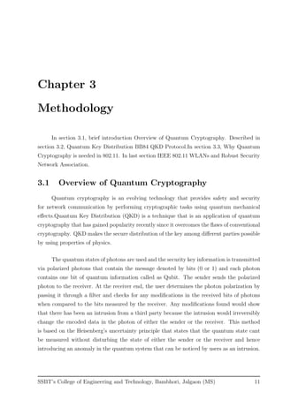 Chapter 3
Methodology
In section 3.1, brief introduction Overview of Quantum Cryptography. Described in
section 3.2, Quantum Key Distribution BB84 QKD Protocol.In section 3.3, Why Quantum
Cryptography is needed in 802.11. In last section IEEE 802.11 WLANs and Robust Security
Network Association.
3.1 Overview of Quantum Cryptography
Quantum cryptography is an evolving technology that provides safety and security
for network communication by performing cryptographic tasks using quantum mechanical
eﬀects.Quantum Key Distribution (QKD) is a technique that is an application of quantum
cryptography that has gained popularity recently since it overcomes the ﬂaws of conventional
cryptography. QKD makes the secure distribution of the key among diﬀerent parties possible
by using properties of physics.
The quantum states of photons are used and the security key information is transmitted
via polarized photons that contain the message denoted by bits (0 or 1) and each photon
contains one bit of quantum information called as Qubit. The sender sends the polarized
photon to the receiver. At the receiver end, the user determines the photon polarization by
passing it through a ﬁlter and checks for any modiﬁcations in the received bits of photons
when compared to the bits measured by the receiver. Any modiﬁcations found would show
that there has been an intrusion from a third party because the intrusion would irreversibly
change the encoded data in the photon of either the sender or the receiver. This method
is based on the Heisenberg’s uncertainty principle that states that the quantum state cant
be measured without disturbing the state of either the sender or the receiver and hence
introducing an anomaly in the quantum system that can be noticed by users as an intrusion.
SSBT’s College of Engineering and Technology, Bambhori, Jalgaon (MS) 11
 