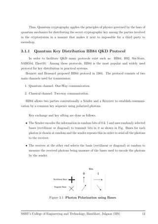 Thus, Quantum cryptography applies the principles of physics governed by the laws of
quantum mechanics for distributing the secret cryptographic key among the parties involved
in the cryptosystem in a manner that makes it next to impossible for a third party to
eavesdrop.
3.1.1 Quantum Key Distribution BB84 QKD Protocol
In order to facilitate QKD many protocols exist such as: BB84, B92, Six-State,
SARG04, Ekert91. Among these protocols, BB84 is the most popular and widely used
protocol for key distribution in practical systems.
Bennett and Brassard proposed BB84 protocol in 1984. The protocol consists of two
main channels used for transmission:
1. Quantum channel: One-Way communication.
2. Classical channel: Two-way communication.
BB84 allows two parties conventionally a Sender and a Receiver to establish communi-
cation by a common key sequence using polarized photons.
Key exchange and key sifting are done as follows.
• The Sender encodes the information in random bits of 0 & 1 and uses randomly selected
bases (rectilinear or diagonal) to transmit bits in it as shown in Fig. Bases for each
photon is chosen at random and the sender repeats this in order to send all the photons
to the receiver.
• The receiver at the other end selects the basis (rectilinear or diagonal) at random to
measure the received photons being unaware of the bases used to encode the photons
by the sender.
Figure 3.1: Photon Polarization using Bases.
SSBT’s College of Engineering and Technology, Bambhori, Jalgaon (MS) 12
 