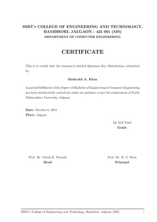 SSBT’s COLLEGE OF ENGINEERING AND TECHNOLOGY,
BAMBHORI, JALGAON - 425 001 (MS)
DEPARTMENT OF COMPUTER ENGINEERING
CERTIFICATE
This is to certify that the seminar-ii entitled Quantum Key Distribution, submitted
by
Shahrukh A. Khan
in partial fulﬁllment of the degree of Bachelor of Engineering in Computer Engineering
has been satisfactorily carried out under my guidance as per the requirement of North
Maharashtra University, Jalgaon.
Date: October 6, 2015
Place: Jalgaon
Mr M.E Patil
Guide
Prof. Dr. Girish K. Patnaik Prof. Dr. K. S. Wani
Head Principal
SSBT’s College of Engineering and Technology, Bambhori, Jalgaon (MS) i
 