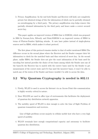 3. Privacy Ampliﬁcation: In the end both Sender and Receiver will hold, not completely
private but identical strings of bits the information of which can be partially obtained
on eavesdropping by a third party. The privacy ampliﬁcation step helps remove this
partially obtained information by the third party and hence make a correct secured
secret key.
This paper applies an improved version of BB84 that is SARG04, which was proposed
in 2004 by Scarani,Acin, Ribordy and Gisin.SARG04 is an improved version of BB84 in
terms of Photon-Number Splitting attacks. It uses laser pulses instead of single-photon
sources used in BB84, which makes it robust protocol.
The ﬁrst phase of this protocol remains similar to that of earlier mentioned BB84.The
diﬀerence occurs in the second phase where the Receiver and the Sender compare their bit
information to check for the matched basis and thus retrieval of secret key. In the second
phase, unlike BB84, the Sender does not give the exact information of the basis used for
encoding but instead provides the choice of two bases among which the Sender uses one of
the bases.So the Receiver has to match with the correct bases used by the Sender to get
measurement of the correct state and if it has used the incorrect bases, it won’t be able to
match any of the states of the Sender and hence wouldn’t be able to access the data.
3.2 Why Quantum Cryptography is needed in 802.11
1. Firstly, WLAN is used to access the Internet via an Access Point this communication
is highly security critical in nature.
2. Since WLANS are used in oﬃce type of environments this facilitates the deployment
of quantum key distribution network apparatus.
3. The mobility speed of WLAN is slow enough to solve the Line of Sight Problem of
quantum transmitters and receivers.
Line of Sight problems occurs majorly in cellular mobile host who have a very high
speed of mobility
4. WLAN terminals have enough computational capacity and autonomy to facilitate
quantum key distribution.
SSBT’s College of Engineering and Technology, Bambhori, Jalgaon (MS) 14
 