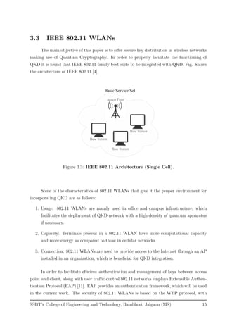 3.3 IEEE 802.11 WLANs
The main objective of this paper is to oﬀer secure key distribution in wireless networks
making use of Quantum Cryptography. In order to properly facilitate the functioning of
QKD it is found that IEEE 802.11 family best suits to be integrated with QKD. Fig. Shows
the architecture of IEEE 802.11.[4]
Figure 3.3: IEEE 802.11 Architecture (Single Cell).
Some of the characteristics of 802.11 WLANs that give it the proper environment for
incorporating QKD are as follows:
1. Usage: 802.11 WLANs are mainly used in oﬃce and campus infrastructure, which
facilitates the deployment of QKD network with a high density of quantum apparatus
if necessary.
2. Capacity: Terminals present in a 802.11 WLAN have more computational capacity
and more energy as compared to those in cellular networks.
3. Connection: 802.11 WLANs are used to provide access to the Internet through an AP
installed in an organization, which is beneﬁcial for QKD integration.
In order to facilitate eﬃcient authentication and management of keys between access
point and client, along with user traﬃc control 802.11 networks employs Extensible Authen-
tication Protocol (EAP) [11]. EAP provides an authentication framework, which will be used
in the current work. The security of 802.11 WLANs is based on the WEP protocol, with
SSBT’s College of Engineering and Technology, Bambhori, Jalgaon (MS) 15
 