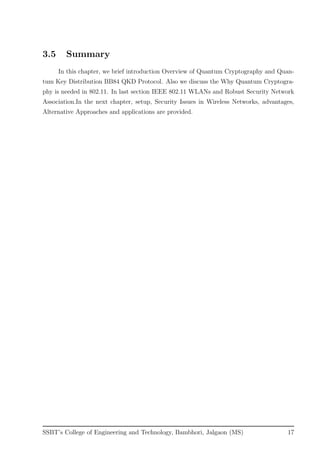 3.5 Summary
In this chapter, we brief introduction Overview of Quantum Cryptography and Quan-
tum Key Distribution BB84 QKD Protocol. Also we discuss the Why Quantum Cryptogra-
phy is needed in 802.11. In last section IEEE 802.11 WLANs and Robust Security Network
Association.In the next chapter, setup, Security Issues in Wireless Networks, advantages,
Alternative Approaches and applications are provided.
SSBT’s College of Engineering and Technology, Bambhori, Jalgaon (MS) 17
 