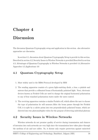 Chapter 4
Discussion
The discussion Quantum Cryptography setup and application in this section. also alternative
approaches are discussion.
In section 4.1, discussion about Quantum Cryptography Setup is provide in this section.
Described in section 4.2, Security Issues in Wireless Networks is provided.Described in section
4.3, Advantages of Quantum Cryptography in Wireless Networks is provided 4.4,Alternative
Approches 4.5,Applications 4.6
4.1 Quantum Cryptography Setup
1. Most widely used is the BB84 Protocol developed by IBM
2. The sending apparatus consists of a green light-emitting diode, a lens, a pinhole and
mirrors that provide a collimated beam of horizontally polarized light. Next, electronic
devices known as Pockels Cells are used to change the original horizontal polarization
to any of four standard polarization states under the users control.
3. The receiving apparatus contains a similar Pockels cell, which allows the user to choose
the type of polarization he will measure.After the beam passes through hte Pockels
Cell, it is split by a calcite prism into two perpendicularly polarized beams, which are
directed into two photomultiplier tubes for the purpose of detecting individual photons
4.2 Security Issues in Wireless Networks
Wireless networks do not promise quality of service during transmission and chances
of intrusion into such networks are very high since the transmission here takes place through
the medium of air and not cables. So, it doesnt only require protection against uninvited
SSBT’s College of Engineering and Technology, Bambhori, Jalgaon (MS) 18
 