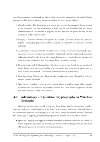 users from accessing the network but also needs to secure the users private data that is being
transmitted.The general security issues for wireless networks are as follows:
1. Conﬁdentiality: The data being sent across the network is encrypted during transit
so as to ensure that the information is read only by the intended user and hence
authentication of the receiver is required as well who will be given the key for the
decryption of the received data.
2. Integrity: Wireless networks are exposed to attacks that would harm the datas in-
tegrity.The integrity prevention methods applied are similar to the ones used in wired
networks.
3. Availability: Wireless networks are vulnerable to denial of service attacks.Radio jam-
ming can be used to restrict the availability of network. Another attack called,battery
exhaustion attack is also arisen where unauthorized users repeatedly send messages or
data to connected devices and hence runs down the devices battery.
4. Eavesdropping and Authentication: Wireless networks are broadcast as mentioned
earlier hence there are more number of access points and these access points can be
used to enter the network. Preventing this eavesdropping is necessary.
5. Blue Snarﬁng or Blue jacking: These are the attacks made using Bluetooth in order to
tamper data or data theft.
6. War Driver: Another type of security attack where a wireless device (like laptops)
somehow tries to connect to unprotected network and could record the private data of
the user connected to the same network.
4.3 Advantages of Quantum Cryptography in Wireless
Networks
Quantum cryptography is still a long way from being used in information transfer,
since the real world implementation is far from the theoretical technique. But still there is
no debate that quantum cryptography is a true breakthrough in network security. Some of
the advantages of applying quantum cryptography in wireless networks are as follows:
• Quantum Cryptography approach doesnt depend on mathematics models but instead is
based on physics principles for decoding an encoded data making it virtually non-hack
able and requires few resources for its maintenance.
SSBT’s College of Engineering and Technology, Bambhori, Jalgaon (MS) 19
 