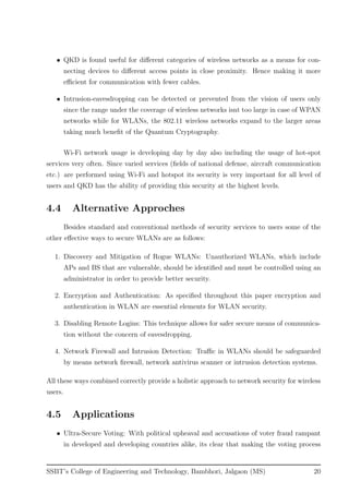• QKD is found useful for diﬀerent categories of wireless networks as a means for con-
necting devices to diﬀerent access points in close proximity. Hence making it more
eﬃcient for communication with fewer cables.
• Intrusion-eavesdropping can be detected or prevented from the vision of users only
since the range under the coverage of wireless networks isnt too large in case of WPAN
networks while for WLANs, the 802.11 wireless networks expand to the larger areas
taking much beneﬁt of the Quantum Cryptography.
Wi-Fi network usage is developing day by day also including the usage of hot-spot
services very often. Since varied services (ﬁelds of national defense, aircraft communication
etc.) are performed using Wi-Fi and hotspot its security is very important for all level of
users and QKD has the ability of providing this security at the highest levels.
4.4 Alternative Approches
Besides standard and conventional methods of security services to users some of the
other eﬀective ways to secure WLANs are as follows:
1. Discovery and Mitigation of Rogue WLANs: Unauthorized WLANs, which include
APs and BS that are vulnerable, should be identiﬁed and must be controlled using an
administrator in order to provide better security.
2. Encryption and Authentication: As speciﬁed throughout this paper encryption and
authentication in WLAN are essential elements for WLAN security.
3. Disabling Remote Logins: This technique allows for safer secure means of communica-
tion without the concern of eavesdropping.
4. Network Firewall and Intrusion Detection: Traﬃc in WLANs should be safeguarded
by means network ﬁrewall, network antivirus scanner or intrusion detection systems.
All these ways combined correctly provide a holistic approach to network security for wireless
users.
4.5 Applications
• Ultra-Secure Voting: With political upheaval and accusations of voter fraud rampant
in developed and developing countries alike, its clear that making the voting process
SSBT’s College of Engineering and Technology, Bambhori, Jalgaon (MS) 20
 