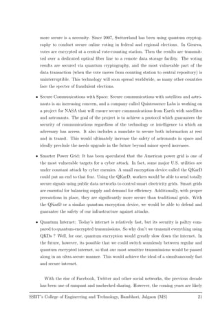 more secure is a necessity. Since 2007, Switzerland has been using quantum cryptog-
raphy to conduct secure online voting in federal and regional elections. In Geneva,
votes are encrypted at a central vote-counting station. Then the results are transmit-
ted over a dedicated optical ﬁber line to a remote data storage facility. The voting
results are secured via quantum cryptography, and the most vulnerable part of the
data transaction (when the vote moves from counting station to central repository) is
uninterruptible. This technology will soon spread worldwide, as many other countries
face the specter of fraudulent elections.
• Secure Communications with Space: Secure communications with satellites and astro-
nauts is an increasing concern, and a company called Quintessence Labs is working on
a project for NASA that will ensure secure communications from Earth with satellites
and astronauts. The goal of the project is to achieve a protocol which guarantees the
security of communications regardless of the technology or intelligence to which an
adversary has access. It also includes a mandate to secure both information at rest
and in transit. This would ultimately increase the safety of astronauts in space and
ideally preclude the needs upgrade in the future beyond minor speed increases.
• Smarter Power Grid: It has been speculated that the American power grid is one of
the most vulnerable targets for a cyber attack. In fact, some major U.S. utilities are
under constant attack by cyber enemies. A small encryption device called the QKarD
could put an end to that fear. Using the QKarD, workers would be able to send totally
secure signals using public data networks to control smart electricity grids. Smart grids
are essential for balancing supply and demand for eﬃciency. Additionally, with proper
precautions in place, they are signiﬁcantly more secure than traditional grids. With
the QKarD or a similar quantum encryption device, we would be able to defend and
guarantee the safety of our infrastructure against attacks.
• Quantum Internet: Today’s internet is relatively fast, but its security is paltry com-
pared to quantum-encrypted transmissions. So why don’t we transmit everything using
QKDs ? Well, for one, quantum encryption would greatly slow down the internet. In
the future, however, its possible that we could switch seamlessly between regular and
quantum encrypted internet, so that our most sensitive transmissions would be passed
along in an ultra-secure manner. This would achieve the ideal of a simultaneously fast
and secure internet.
With the rise of Facebook, Twitter and other social networks, the previous decade
has been one of rampant and unchecked sharing. However, the coming years are likely
SSBT’s College of Engineering and Technology, Bambhori, Jalgaon (MS) 21
 
