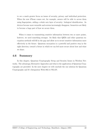 to see a much greater focus on issues of security, privacy and individual protection.
When the new iPhone comes out, for example, owners will be able to access them
using ﬁngerprints, adding a whole new layer of security: biological identiﬁcation. As
devices become more wearable and screens increasingly disappear, biometrics are likely
to become a huge part of how we secure them.
When it comes to transmitting sensitive information between two or more points,
however, we need something stronger. Its likely that QKDs and other quantum en-
cryption methods will ﬁll in the gap and allow us to secure sensitive information more
eﬀectively in the future. Quantum encryption is a powerful and positive step in the
right direction, toward a future in which we can feel more secure about how and what
we share.
4.6 Summary
In this chapter, Quantum Cryptography Setup and Security Issues in Wireless Net-
works. The advantage,Alternative Approches and what is the application of Quantum Cryp-
tography are provided. In the next chapter we will conclude the our solution for Quantum
Cryptography and It’s Integration With 802.11 WLAN.
SSBT’s College of Engineering and Technology, Bambhori, Jalgaon (MS) 22
 