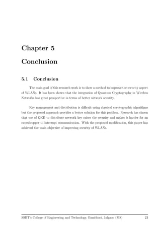 Chapter 5
Conclusion
5.1 Conclusion
The main goal of this research work is to show a method to improve the security aspect
of WLANs. It has been shown that the integration of Quantum Cryptography in Wireless
Networks has great prospective in terms of better network security.
Key management and distribution is diﬃcult using classical cryptographic algorithms
but the proposed approach provides a better solution for this problem. Research has shown
that use of QKD to distribute network key raises the security and makes it harder for an
eavesdropper to interrupt communication. With the proposed modiﬁcation, this paper has
achieved the main objective of improving security of WLANs.
SSBT’s College of Engineering and Technology, Bambhori, Jalgaon (MS) 23
 
