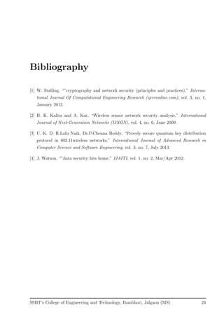 Bibliography
[1] W. Stalling, “”cryptography and network security (principles and practices),” Interna-
tional Journal Of Computational Engineering Research (ijceronline.com), vol. 3, no. 1,
January 2012.
[2] H. K. Kalita and A. Kar, “Wireless sensor network security analysis,” International
Journal of Next-Generation Networks (IJNGN), vol. 4, no. 6, June 2009.
[3] U. K. D. R.Lalu Naik, Dr.P.Chenna Reddy, “Provely secure quantum key distribution
protocol in 802.11wireless networks,” International Journal of Advanced Research in
Computer Science and Software Engineering, vol. 3, no. 7, July 2013.
[4] J. Watson, “”data security hits home,” IJAITI, vol. 1, no. 2, Mar/Apr 2012.
SSBT’s College of Engineering and Technology, Bambhori, Jalgaon (MS) 24
 