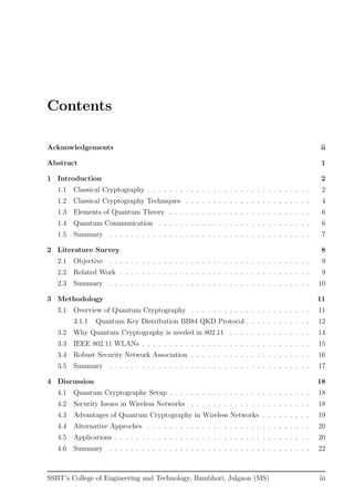 Contents
Acknowledgements ii
Abstract 1
1 Introduction 2
1.1 Classical Cryptography . . . . . . . . . . . . . . . . . . . . . . . . . . . . . . 2
1.2 Classical Cryptography Techniques . . . . . . . . . . . . . . . . . . . . . . . 4
1.3 Elements of Quantum Theory . . . . . . . . . . . . . . . . . . . . . . . . . . 6
1.4 Quantum Communication . . . . . . . . . . . . . . . . . . . . . . . . . . . . 6
1.5 Summary . . . . . . . . . . . . . . . . . . . . . . . . . . . . . . . . . . . . . 7
2 Literature Survey 8
2.1 Objective . . . . . . . . . . . . . . . . . . . . . . . . . . . . . . . . . . . . . 9
2.2 Related Work . . . . . . . . . . . . . . . . . . . . . . . . . . . . . . . . . . . 9
2.3 Summary . . . . . . . . . . . . . . . . . . . . . . . . . . . . . . . . . . . . . 10
3 Methodology 11
3.1 Overview of Quantum Cryptography . . . . . . . . . . . . . . . . . . . . . . 11
3.1.1 Quantum Key Distribution BB84 QKD Protocol . . . . . . . . . . . . 12
3.2 Why Quantum Cryptography is needed in 802.11 . . . . . . . . . . . . . . . 14
3.3 IEEE 802.11 WLANs . . . . . . . . . . . . . . . . . . . . . . . . . . . . . . . 15
3.4 Robust Security Network Association . . . . . . . . . . . . . . . . . . . . . . 16
3.5 Summary . . . . . . . . . . . . . . . . . . . . . . . . . . . . . . . . . . . . . 17
4 Discussion 18
4.1 Quantum Cryptography Setup . . . . . . . . . . . . . . . . . . . . . . . . . . 18
4.2 Security Issues in Wireless Networks . . . . . . . . . . . . . . . . . . . . . . 18
4.3 Advantages of Quantum Cryptography in Wireless Networks . . . . . . . . . 19
4.4 Alternative Approches . . . . . . . . . . . . . . . . . . . . . . . . . . . . . . 20
4.5 Applications . . . . . . . . . . . . . . . . . . . . . . . . . . . . . . . . . . . . 20
4.6 Summary . . . . . . . . . . . . . . . . . . . . . . . . . . . . . . . . . . . . . 22
SSBT’s College of Engineering and Technology, Bambhori, Jalgaon (MS) iii
 