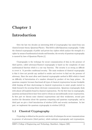 Chapter 1
Introduction
Over the last two decades an interesting ﬁeld of (cryptography) has raised from non
classical atomic theory, Quantum Physics. This ﬁeld is called Quantum cryptography. Unlike
the classical cryptography of public and private key ciphers which analyze the strength of a
cipher by means of mathematical attacks and formulas, the security of quantum cryptography
is ensured by laws of Quantum Physics.[1]
Cryptography is the technique for secure communication of data in the presence of
third parties, called adversary.Classical cryptography is based on the complexity of some
mathematical function which is a one way function. The security is as strong as diﬃcult
to revert it. It provides conditional security. The main weakness of classical cryptography
is that it does not provide any method to sender and receiver to ﬁnd out the presence of
adversary. Since the most often used classical cryptographic method is RSA which is based
on diﬃculty of factorization of a number obtained by product of two large primes. As
quantum computer becomes functional all types of classical cryptosystem become breakable
while keeping all these shortcomings in classical cryptosystem in mind, people started to
think beyond it for securing future electronic communication. Quantum cryptography deals
with almost all loopholes found in classical cryptosystem. For the ﬁrst time in cryptography,
quantum mechanical forces have been used to obtain an unconditionally secure cryptosystem.
In ﬁrst part we discuss some classical cryptosystems and their weaknesses, second part
involves the discussion about the quantum computing and quantum cryptography, and in
third part we give a brief introduction of wireless LANs and security mechanisms. In last
part, we implement the quantum cryptography in wireless LAN.[2]
1.1 Classical Cryptography
Cryptology is deﬁned as the practice and study of techniques for secure communications
in presence of adversaries (third parties), which underpin cryptography and cryptanalysis.
SSBT’s College of Engineering and Technology, Bambhori, Jalgaon (MS) 2
 