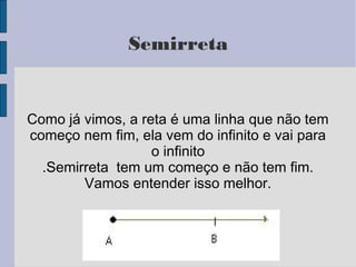 Semirreta
Como já vimos, a reta é uma linha que não tem
começo nem fim, ela vem do infinito e vai para
o infinito
.Semirreta tem um começo e não tem fim.
Vamos entender isso melhor.
 