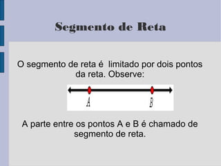 Segmento de Reta
O segmento de reta é limitado por dois pontos
da reta. Observe:
A parte entre os pontos A e B é chamado de
segmento de reta.
 