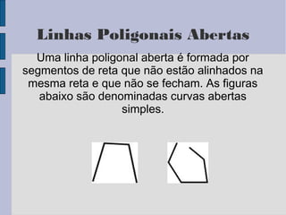 Linhas Poligonais Abertas
Uma linha poligonal aberta é formada por
segmentos de reta que não estão alinhados na
mesma reta e que não se fecham. As figuras
abaixo são denominadas curvas abertas
simples.
 